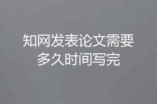 知网发表论文需要多久时间写完