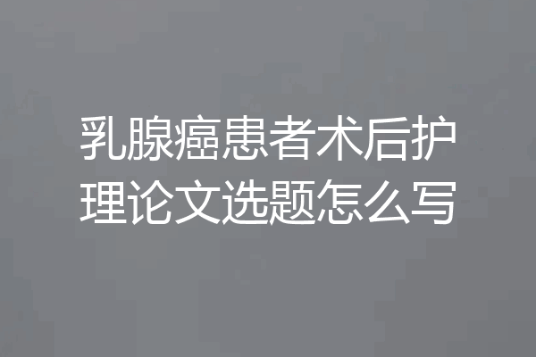 乳腺癌患者术后护理论文选题怎么写