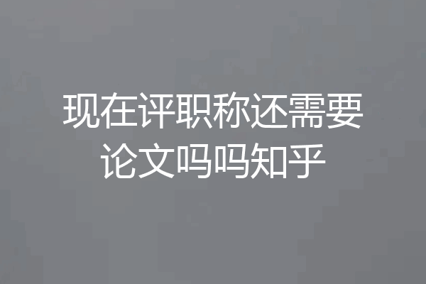 现在评职称还需要论文吗吗知乎