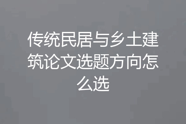 传统民居与乡土建筑论文选题方向怎么选