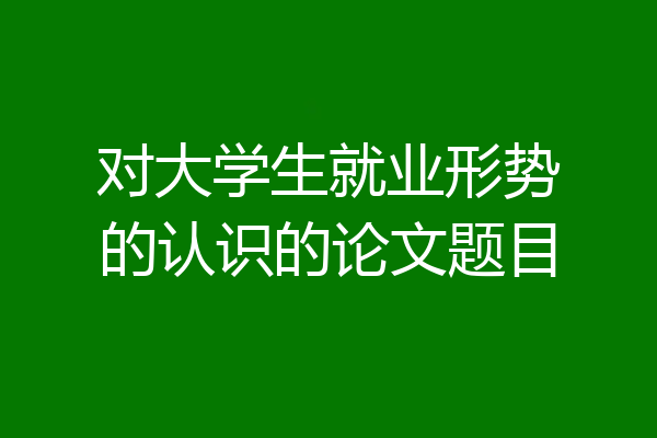 对大学生就业形势的认识的论文题目