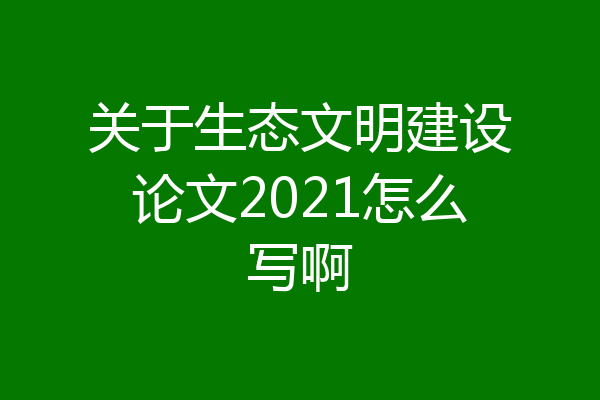 关于生态文明建设论文2021怎么写啊