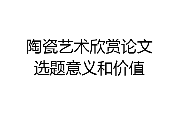 陶瓷艺术欣赏论文选题意义和价值
