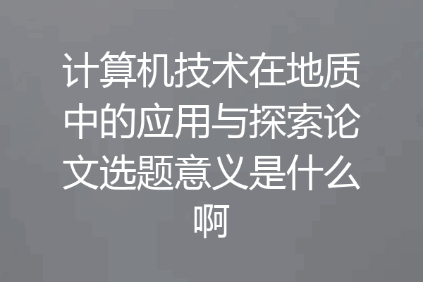 计算机技术在地质中的应用与探索论文选题意义是什么啊