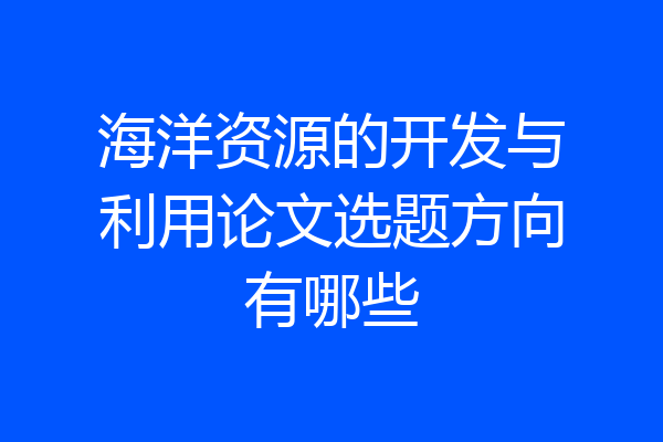 海洋资源的开发与利用论文选题方向有哪些