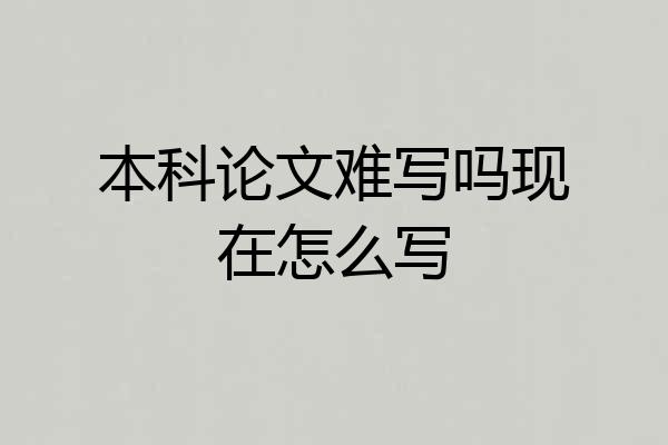 本科论文难写吗现在怎么写