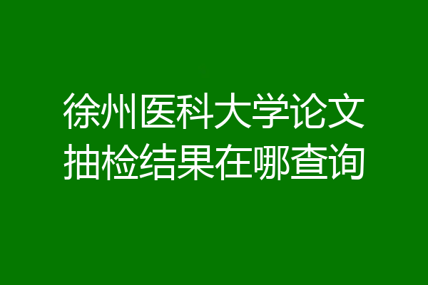 徐州医科大学论文抽检结果在哪查询