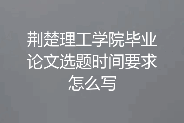 荆楚理工学院毕业论文选题时间要求怎么写