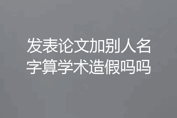 发表论文加别人名字算学术造假吗吗