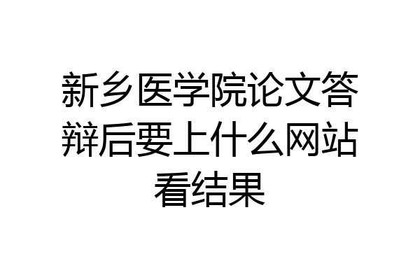 新乡医学院论文答辩后要上什么网站看结果