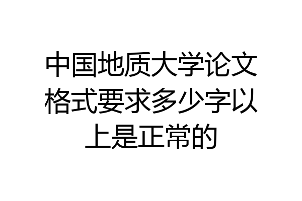 中国地质大学论文格式要求多少字以上是正常的