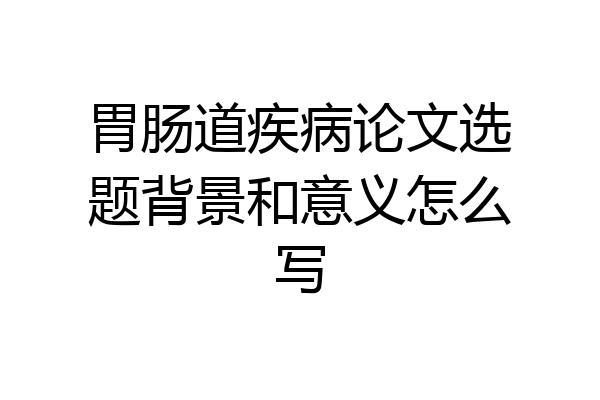 胃肠道疾病论文选题背景和意义怎么写