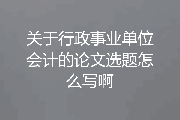 关于行政事业单位会计的论文选题怎么写啊