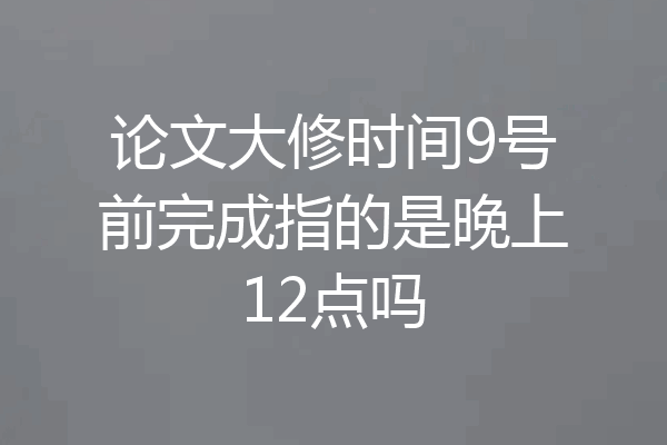 论文大修时间9号前完成指的是晚上12点吗
