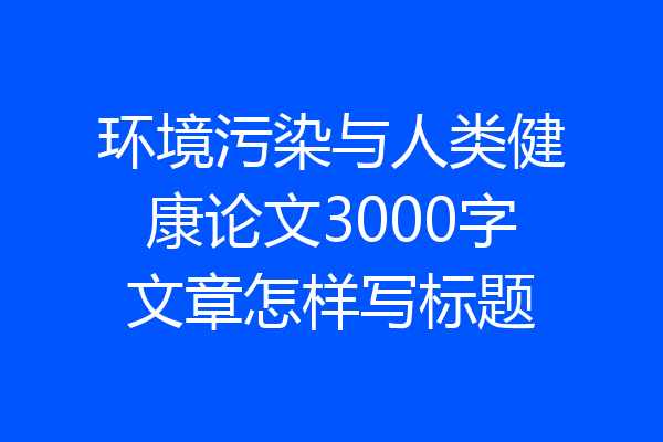 环境污染与人类健康论文3000字文章怎样写标题