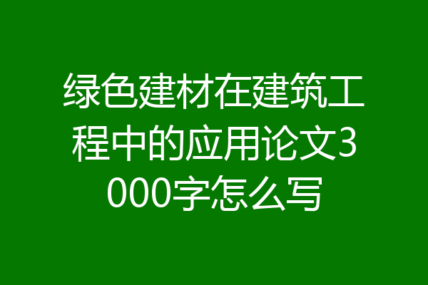 绿色建材在建筑工程中的应用论文3000字怎么写