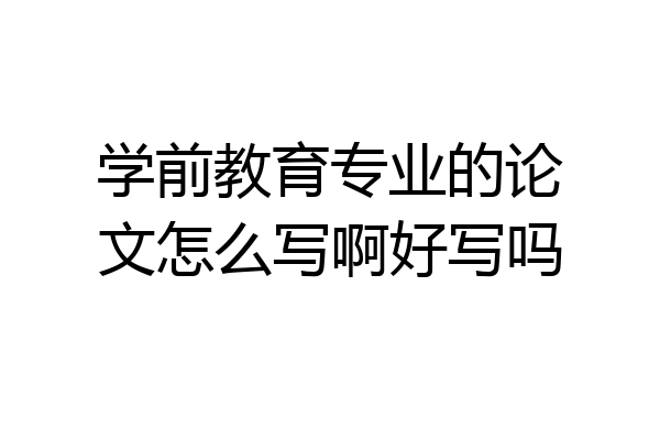 学前教育专业的论文怎么写啊好写吗