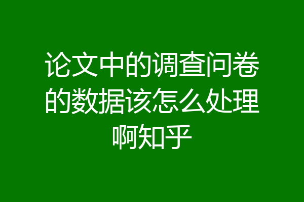论文中的调查问卷的数据该怎么处理啊知乎