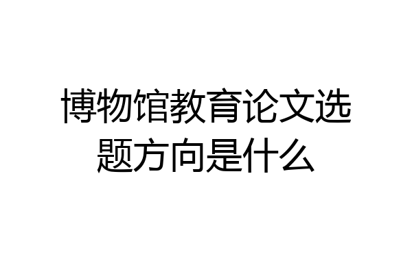 博物馆教育论文选题方向是什么