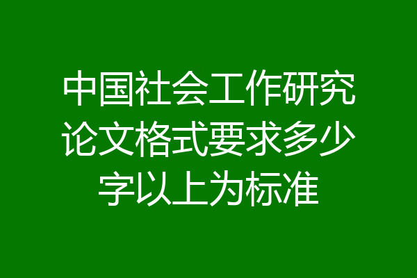 中国社会工作研究论文格式要求多少字以上为标准