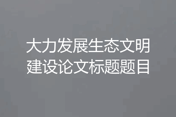 大力发展生态文明建设论文标题题目