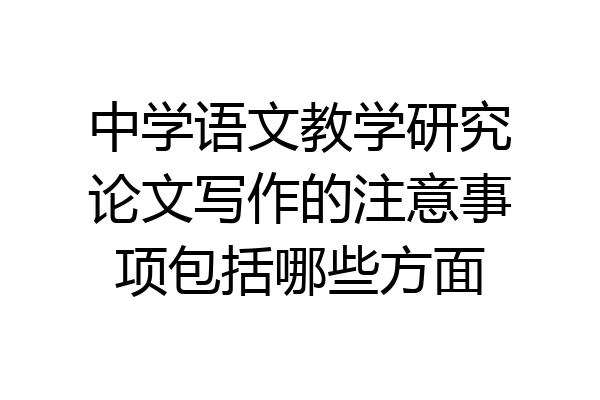 中学语文教学研究论文写作的注意事项包括哪些方面