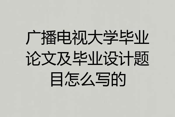 广播电视大学毕业论文及毕业设计题目怎么写的