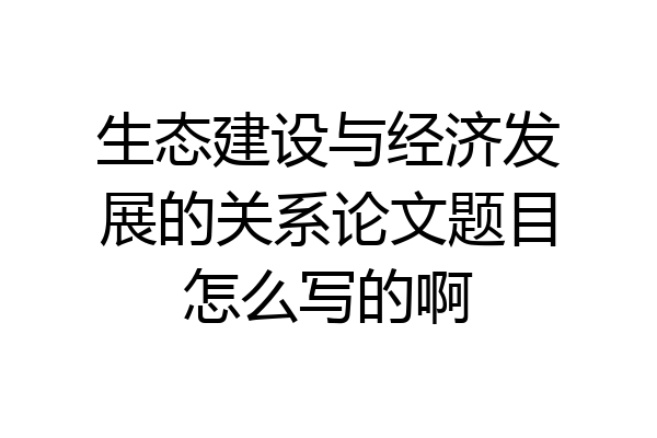 生态建设与经济发展的关系论文题目怎么写的啊