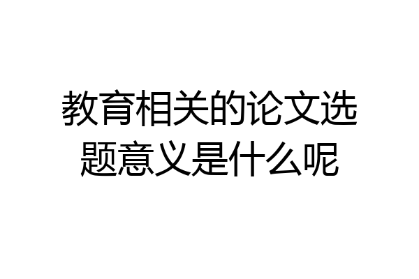 教育相关的论文选题意义是什么呢