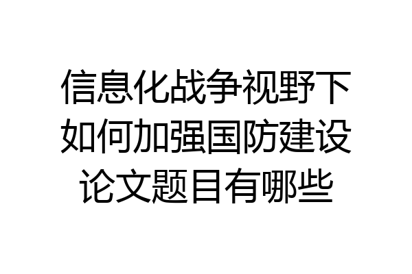 信息化战争视野下如何加强国防建设论文题目有哪些