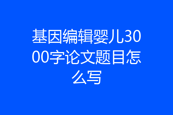 基因编辑婴儿3000字论文题目怎么写