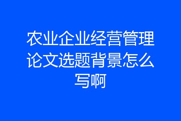 农业企业经营管理论文选题背景怎么写啊