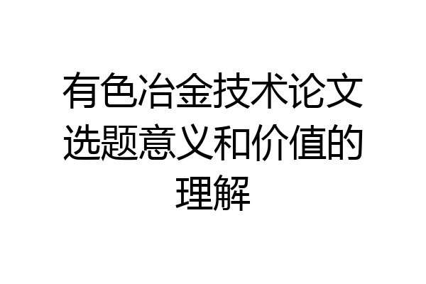 有色冶金技术论文选题意义和价值的理解