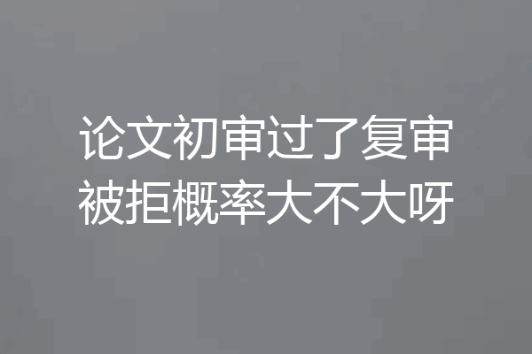 论文初审过了复审被拒概率大不大呀