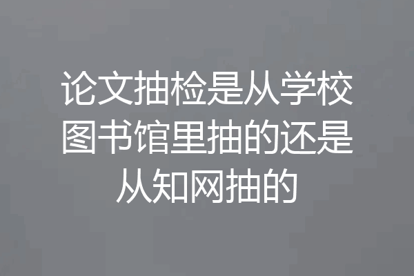 论文抽检是从学校图书馆里抽的还是从知网抽的