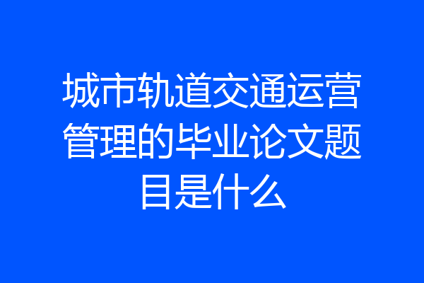 城市轨道交通运营管理的毕业论文题目是什么
