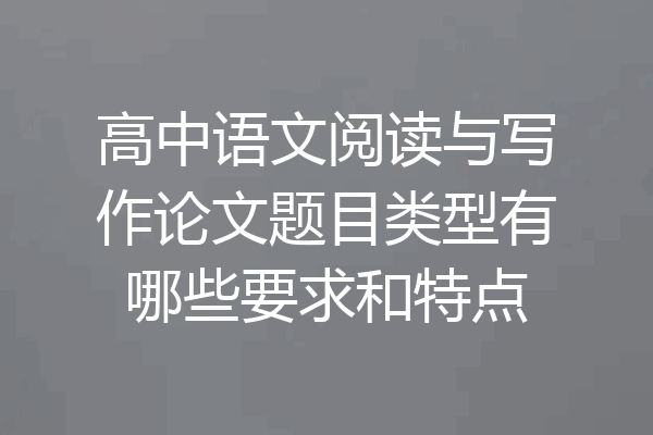 高中语文阅读与写作论文题目类型有哪些要求和特点