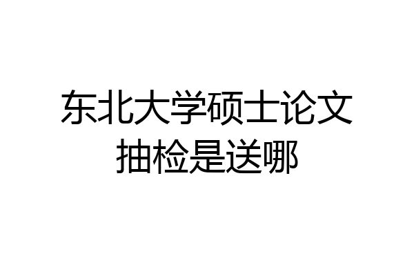 东北大学硕士论文抽检是送哪