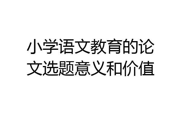 小学语文教育的论文选题意义和价值