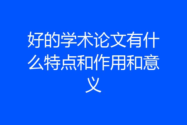 好的学术论文有什么特点和作用和意义