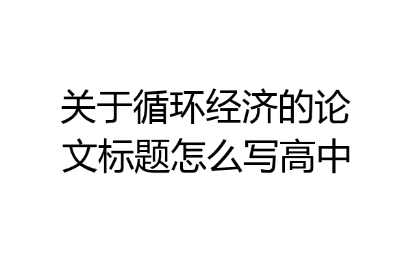 关于循环经济的论文标题怎么写高中