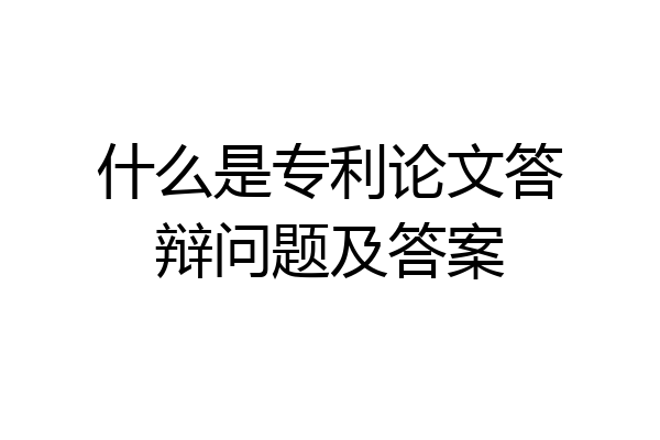 什么是专利论文答辩问题及答案