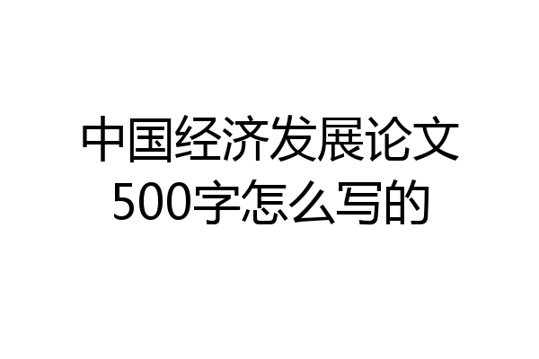 中国经济发展论文500字怎么写的