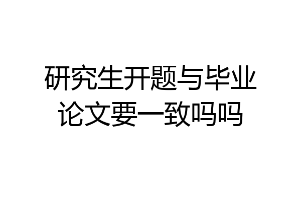 研究生开题与毕业论文要一致吗吗