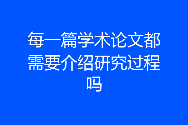 每一篇学术论文都需要介绍研究过程吗