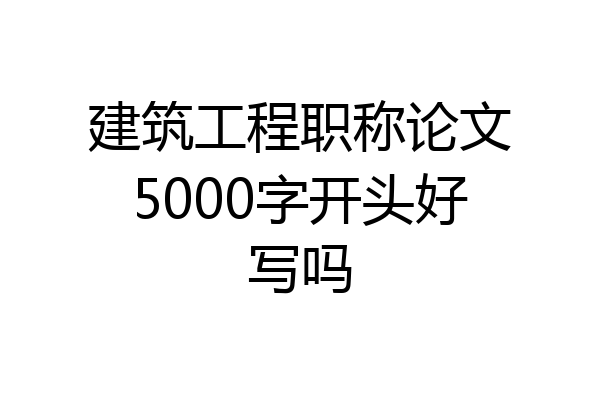 建筑工程职称论文5000字开头好写吗