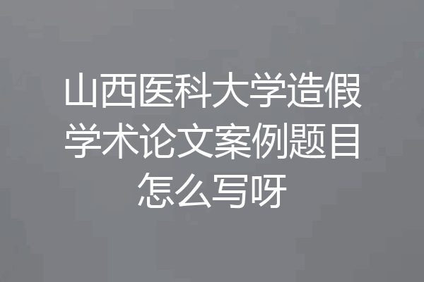 山西医科大学造假学术论文案例题目怎么写呀