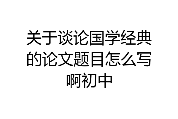 关于谈论国学经典的论文题目怎么写啊初中