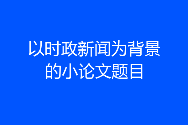 以时政新闻为背景的小论文题目