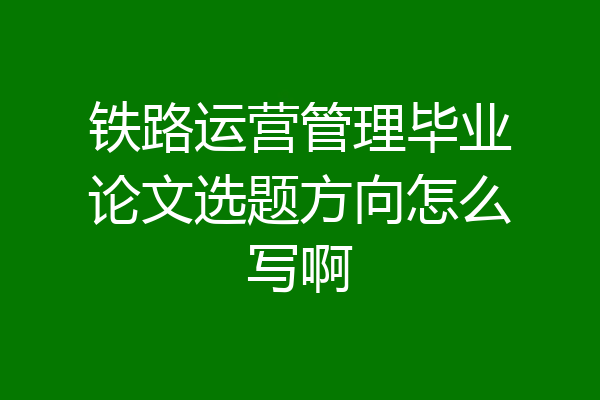 铁路运营管理毕业论文选题方向怎么写啊